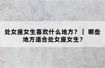 处女座女生喜欢什么地方？｜ 哪些地方适合处女座女生？